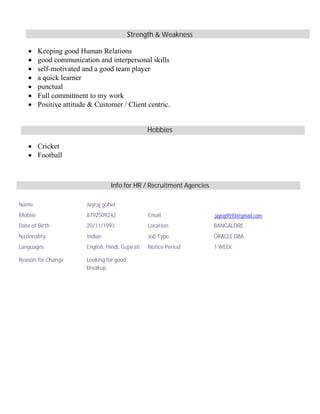 Strength & Weakness
∑ Keeping good Human Relations
∑ good communication and interpersonal skills
∑ self-motivated and a good team player
∑ a quick learner
∑ punctual
∑ Full commitment to my work
∑ Positive attitude & Customer / Client centric.
Hobbies
∑ Cricket
∑ Football
Info for HR / Recruitment Agencies
Name Jayraj gohel
Mobile 8792509242 Email jayraj9593@gmail.com
Date of Birth 20/11/1993 Location BANGALORE
Nationality Indian Job Type ORACLE DBA
Languages English, Hindi, Gujarati Notice Period 1 WEEK
Reason for Change Looking for good
breakup
 