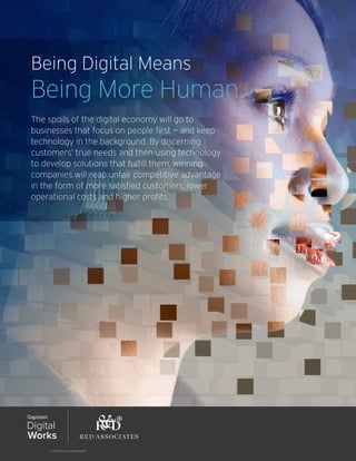 Being Digital Means
Being More Human
The spoils of the digital economy will go to
businesses that focus on people first — and keep
technology in the background. By discerning
customers’ true needs and then using technology
to develop solutions that fulfill them, winning
companies will reap unfair competitive advantage
in the form of more satisfied customers, lower
operational costs and higher profits.
 