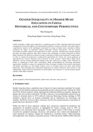 International Journal of Humanities, Art and Social Studies (IJHAS), Vol. 8, No.4, November 2023
1
GENDER INEQUIALITY IN HIGHER MUSIC
EDUCAITON IN CHINA:
HISTORICAL AND CONTEMPOARY PERSPECTIVES
Wai-Chung Ho
Hong Kong Baptist University, Hong Kong, China
ABSTRACT
Gender inequality is higher music education is a significant issue in China, shaped by both historical and
contemporary factors that influence the opportunities available to women in this field. This paper offers a
comprehensive analysis of the challenges encountered by women in higher music education in China,
examining the impact of traditional Chinese philosophy, Western missionaries, and the Chinese
Government on gender relations and opportunities in music education. Drawing upon existing literature
and data, this paper addresses three main research areas pertaining to women’s education in China’s
higher education: the historical evolution of women’s education in China, from traditional to modern times,
in order to examine the progression of educational opportunities for women; the current landscape of
opportunities for women’s education and involvement in music practices within China’s higher music
education; and the existing employment framing issues that women face in higher music education in
China, in comparison to their male counterparts. While acknowledging the increasing educational
opportunities available to women in contemporary China, this paper recognizes that societal expectations
and gender stereotypes can still impede women’s access to teaching careers and other music-related
professions. These challenges have substantial implications for women’s education, music practices, and
employability, underscoring the importance for policymakers and educators to actively promote gender
equality within higher education.
KEYWORDS
gender inequality, educational opportunities, higher music education, music practices
1. INTRODUCTION
Gender issues have been a significant area of interest for music education researchers for several
decades, and the field has experienced considerable growth in the past 60 years. During the 1960s
and 1970s, feminist theorists widely challenged the traditional definition of gender, arguing that
gender roles were socially constructed. The Music Educators Journal published a special issue on
women in American music in 1979, while the American Musicology Society meetings in 1988
included a specific focus on feminist scholarship and its implications for musicology and
teaching. The British Journal of Music Education was the first research journal to concentrate on
gender and music education in 1988.
Within the field of music education, scholars have extensively explored the production and
reproduction of gendered practices, as highlighted by Green’s seminar work in 1997 on
education’s role concerning music and gender. In this regard, Green’s (1997) study on schools
revealed how gendered meanings, discourses, and practices were created and perpetuated in
music education; for instance, singing was reinforced as a feminine activity, while technology
and composition were framed as masculine pursuits. Following Green, Dibben (2002) observed
 