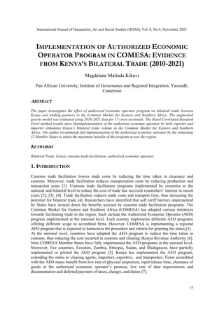 International Journal of Humanities, Art and Social Studies (IJHAS), Vol. 8, No.4, November 2023
17
IMPLEMENTATION OF AUTHORIZED ECONOMIC
OPERATOR PROGRAM IN COMESA: EVIDENCE
FROM KENYA’S BILATERAL TRADE (2010-2021)
Magdalane Malinda Kikuvi
Pan African University, Institute of Governance and Regional Integration, Yaoundé,
Cameroon
ABSTRACT
The paper investigates the effect of authorized economic operator program on bilateral trade between
Kenya and trading partners in the Common Market for Eastern and Southern Africa. The augmented
gravity model was estimated using 2010-2021 data for 17 cross-sectionals. The Panel Correlated Standard
Error method results show thatimplementation of the authorized economic operator by both exporter and
importer stimulates Kenya’s bilateral trade volume in the Common Market for Eastern and Southern
Africa. The author recommends full implementation of the authorized economic operator by the remaining
12 Member States to attain the maximum benefits of the program across the region.
KEYWORDS
Bilateral Trade, Kenya, customs trade facilitation, authorized economic operator
1. INTRODUCTION
Customs trade facilitation lowers trade costs by reducing the time taken in clearance and
customs. Moreover, trade facilitation reduces transportation costs by reducing production and
transaction costs [1]. Customs trade facilitation programs implemented by countries at the
national and bilateral level to reduce the cost of trade has received researchers’ interest in recent
years [2]; [3]; [4]. Trade facilitation reduces trade costs and transport time, thus increasing the
potential for bilateral trade [4]. Researchers have identified that soft tariff barriers implemented
by States have slowed down the benefits accrued by customs trade facilitation programs. The
Common Market for Eastern and Southern Africa (COMESA) has adopted various initiatives
towards facilitating trade in the region. Such include the Authorized Economic Operator (AEO)
program implemented at the national level. Each country implements different AEO programs
offering different scope to accredited firms. However, COMESA is implementing a regional
AEO program that is expected to harmonize the procedure and criteria for granting the status [5].
At the national level, countries have adopted the AEO program to reduce the time taken in
customs, thus reducing the cost incurred in customs and clearing (Kenya Revenue Authority [6].
Nine COMESA Member States have fully implemented the AEO programs at the national level.
Moreover, five countries, Eswatini, Zambia, Ethiopia, Sudan, and Madagascar, have partially
implemented or piloted the AEO program [5]. Kenya has implemented the AEO program,
extending the status to clearing agents, importers, exporters, and transporters. Firms accredited
with the AEO status benefit from low rate of physical inspection, rapid release time, clearance of
goods at the authorized economic operator’s premise, low rate of data requirements and
documentation and deferred payment of taxes, charges, and duties [7].
 