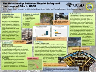 The Relationship Between Bicycle Safety and
the Usage of Bike in UCSD
1. Introduction
Ho Yan Claudia Chow - University of California, San Diego - Urban Studies and Planning Program - Senior Sequence - March
12, 2015
RESEARCH QUESTION: How bicycle
safety affects the usage of bike in UC
San Diego?
ABSTRACT: This project examines
how the main components of bicycle
safety: bicycle safety infrastructure,
bicycle safety education and bicycle-
related injuries and accidents
influenced the usage of bike on the
UCSD campus.
The following research would reflect
students’ perspectives on current
bike safety infrastructures and
provide insights on creating a safe
environment for students and faculty
to bike around the campus.
3. Research Method
DATA COLLECTION:
•  16 Survey questions
•  2 in-depth interviews
•  UCSD Injury data
•  Literature
CASE STUDY:
•  UC Davis
4. Findings
STUDENTS’ PERSPECTIVES:
Surveys and individual interviews show that students only feel
slightly safe while biking on the UCSD campus, and their main
concern is that with no bike paths that separated from the vehicle
lanes and the pedestrians could not ensure their safety. Also,
since most of the pathways are narrow and shared by both
pedestrian and bikers, students believe that if there are bike lanes
that are dedicated to cyclists, which ensure both bikers and
pedestrian safety, they would be very likely to biking or bike again.
Also, many students responded that they do not wear a helmet
5. Conclusion
The components of making UCSD a bikeable and
sustainable campus are to improve the bicycle
safety infrastructures and provide safety
educational programs for students to learn and
protect themselves while cycling on the campus.
When students follow the biking rules along with
bicycle safety infrastructures, such as separated
bike pathways from the vehicles and pedestrians
could immediately reduce the chances of
accidents, and encourage more students to bike.
The left picture is a recent project to improve the
bicycle and pedestrian safety on Peterson Hill,
where a high traffic intersection are located.
There would be a new stairway for pedestrian to
go up to the hill, and to bike lanes for students to
bike.
Lack of bicycle
safety infrastructures
Lack of bike
safety
educationIncreased rate of
bike injuries and
accidents
LOW USAGE OF BIKE
2. CONTEXT
BACKGROUND:
Based	
  on	
  literatures,	
  the	
  local	
  government	
  
	
  of	
  San	
  Diego	
  has	
  invest	
  a	
  signiﬁcant	
  amount	
  of	
  money	
  
on	
  diﬀerent	
  bike	
  programs	
  but	
  ci=zens	
  did	
  not	
  seem	
  to	
  
adapt	
  the	
  biking	
  habit	
  due	
  to	
  the	
  safety	
  concerns.	
  	
  Since	
  
college	
  campuses	
  are	
  the	
  miniature	
  of	
  the	
  society,	
  
focusing	
  on	
  a	
  par=cular	
  campus	
  in	
  San	
  Diego	
  could	
  
examine	
  the	
  reasons	
  of	
  low	
  usage	
  of	
  bike,	
  and	
  provide	
  
ideas	
  to	
  improve	
  the	
  bicycle	
  safety	
  environments.	
  	
  
PURPOSE:
•  Shows	
  the	
  insuﬃciency	
  in	
  both	
  bike	
  safety	
  	
  
Infrastructures	
  and	
  educa=on	
  	
  
•  Provides	
  ideas	
  on	
  crea=ng	
  a	
  bicycle	
  safety	
  	
  
environment	
  in	
  UCSD	
  	
  
•  Encourage	
  more	
  students	
  and	
  faculty	
  to	
  bike	
  	
  
•  Reduce	
  the	
  bike-­‐related	
  injury	
  and	
  accident	
  rates
while biking and have not heard
about any programs that
address the bicycle safety on
campus.
LOGIC MODEL
This is an excellent
example to show how
dedicated bike paths that
separated from
pedestrians could ensure
safety within college
campus.
Charts above show students’ willingness on biking if there are
future bike infrastructure improvements.
àA narrow pathways
on Peterson Hill.
à UC Davis Bicycle circle.
Shared pathway on Ridge Road
with pedestrians, bikers and
golf carts.
à A narrow pathway next to the SUNGOD
statues towards the faculty club direction.
New	
  bicycle	
  and	
  pedestrian	
  safety	
  
improvement	
  on	
  UCSD	
  campus.	
  
Key References:
Picture: UC Davis Magazines
Balsas, Carlos J.l. "Sustainable Transportation Planning on College Campuses." Transport Policy 10.1 (2003): 35-49. Web.
Toor, Will, and Spenser Woodworth. Havlick. Transportation & Sustainabe Campus Communities: Issues, Examples, Solutions.
Washington, D.C.: Island, 2004. Print.	
  	
  
	
  
 