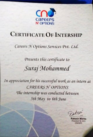 crùcareers
N'OPTIONS
CERTIFICATE OF INTERSHIP
Catects tv Options Services (Pvt.Ltd.
(Presentsthis certificate to
Suraj Mohammed
In apptcciati011forhissuccessflllwor(as an intern at
OC OQÄT70ffS
(Iheinternship was conducted between
5th A/ÍayC to 6th {June
Rakesh Mehta
President & CEO
CNOSPL
 