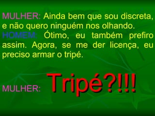 MULHER:  Ainda bem que sou discreta, e não quero ninguém nos olhando. HOMEM:  Ótimo, eu também prefiro assim. Agora, se me der licença, eu preciso armar o tripé.  MULHER:   Tripé?!!! 