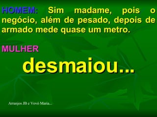 HOMEM:  Sim madame, pois o negócio, além de pesado, depois de armado mede quase um metro. MULHER  desmaiou... Arranjos JB e Vovó Maria... 