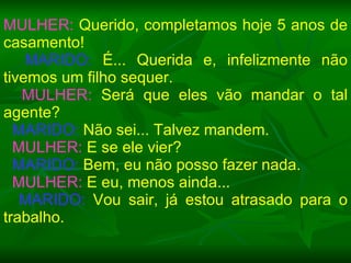 MULHER:  Querido, completamos hoje 5 anos de casamento! MARIDO:  É... Querida e, infelizmente não tivemos um filho sequer. MULHER:  Será que eles vão mandar o tal agente? MARIDO:  Não sei... Talvez mandem. MULHER:  E se ele vier? MARIDO:  Bem, eu não posso fazer nada. MULHER:  E eu, menos ainda... MARIDO:  Vou sair, já estou atrasado para o trabalho. 