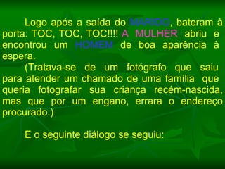 Logo após a saída do  MARIDO , bateram à porta: TOC, TOC, TOC!!!!  A  MULHER   abriu  e  encontrou  um  HOMEM   de  boa  aparência  à  espera. (Tratava-se  de  um  fotógrafo  que  saiu  para atender um chamado de uma família  que  queria fotografar sua criança recém-nascida, mas que por um engano, errara o endereço procurado.)  E o seguinte diálogo se seguiu: 