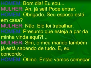 HOMEM:  Bom dia! Eu sou... MULHER:  Ah, já sei! Pode entrar. HOMEM:  Obrigado. Seu esposo está em casa? MULHER:  Não. Ele foi trabalhar. HOMEM:  Presumo que esteja a par da minha vinda aqui?!... MULHER:  Sim, o meu marido também já está sabendo de tudo. E, eu concordo . HOMEM:  Ótimo. Então vamos começar 