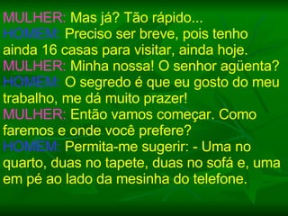 MULHER:  Mas já? Tão rápido... HOMEM:  Preciso ser breve, pois tenho ainda 16 casas para visitar, ainda hoje. MULHER:  Minha nossa! O senhor agüenta? HOMEM:  O segredo é que eu gosto do meu trabalho, me dá muito prazer! MULHER:  Então vamos começar. Como faremos e onde você prefere? HOMEM:  Permita-me sugerir: - Uma no quarto, duas no tapete, duas no sofá e, uma em pé ao lado da mesinha do telefone. 