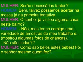 MULHER:  Serão necessárias tantas? HOMEM:  Bem, talvez possamos acertar na mosca já na primeira tentativa. MULHER:  O senhor já visitou alguma casa neste bairro? HOMEM:  - Não, mas tenho comigo uma variedade de amostras do meu trabalho e... (mostrou algumas fotos de crianças).  - Não são lindas?? MULHER:  Como são belos estes bebês! Foi o senhor mesmo quem fez? 