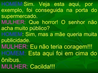 HOMEM: Sim. Veja esta aqui, por  exemplo, foi conseguida na porta do supermercado. MULHER:  Que horror! O senhor não acha muito público? HOMEM : Sim, mas a mãe queria muita publicidade. MULHER:  Eu não teria coragem!!! HOMEM:  Esta aqui foi em cima do ônibus. MULHER:  Cacilda!!! 