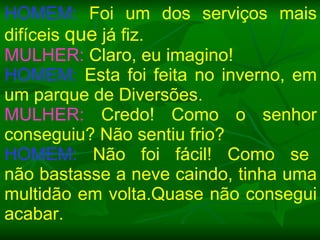 HOMEM:  Foi um dos serviços mais difíceis  que  já fiz. MULHER:  Claro, eu imagino! HOMEM:  Esta foi feita no inverno, em um parque de Diversões. MULHER:  Credo! Como o senhor conseguiu? Não sentiu frio? HOMEM:   Não  foi  fácil!  Como  se  não bastasse a neve caindo, tinha uma multidão em volta.Quase não consegui acabar. 