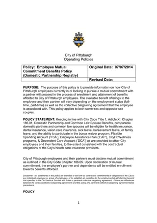 1
City of Pittsburgh
Operating Policies
Policy: Employee Mutual
Commitment Benefits Policy
(Domestic Partnership Registry)
Original Date: 07/07/2014
Revised Date:
PURPOSE: The purpose of this policy is to provide information on how City of
Pittsburgh employees currently in or looking to pursue a mutual commitment with
a partner will proceed in the process of enrollment and attainment of benefits
afforded to City of Pittsburgh employees. The available benefit offerings to the
employee and their partner will vary depending on the employment status (full-
time, part-time) as well as the collective bargaining agreement that the employee
is associated with. This policy applies to both same-sex and opposite-sex
couples.
POLICY STATEMENT: Keeping in line with City Code Title 1, Article XI, Chapter
186.01, Domestic Partnership and Common Law Spouse Benefits, comparable
domestic partners and common law spouses will be eligible for health insurance,
dental insurance, vision care insurance, sick leave, bereavement leave, or family
leave, and the ability to participate in the bonus waiver program, Flexible
Spending Account (‘FSA’), Employee Assistance Plan (‘EAP’), CityFit Wellness
programs, & Dependent Care Account (‘DCA’) as are provided to other City
employees and their families, to the extent consistent with the contractual
obligations of the City's health care insurance providers.
City of Pittsburgh employees and their partners must declare mutual commitment
as outlined in the City Code Chapter 186.05. Upon declaration of mutual
commitment, the employee’s partner and dependents will be entitled enrollment
towards benefits afforded.
Disclaimer: No statements in this policy are intended or set forth as contractual commitments or obligations of the City to
any individual employee or group of employees, or to establish an exception to the employment-at-will doctrine beyond
that specified in the Civil Service Statutes and Rules or pertinent collective bargaining agreement. If there are differences
between the various collective bargaining agreements and this policy, the pertinent collective bargaining agreement takes
precedence.
POLICY
 