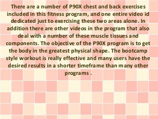 There are a number of P90X chest and back exercises
included in this fitness program, and one entire video id
  dedicated just to exercising these two areas alone. In
addition there are other videos in the program that also
     deal with a number of these muscle tissues and
components. The objective of the P90X program is to get
 the body in the greatest physical shape. The bootcamp
style workout is really effective and many users have the
 desired results in a shorter timeframe than many other
                        programs .
 