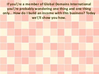 If you're a member of Global Domains International
  you're probably wondering one thing and one thing
only... How do I build an income with this business? Today
                   we'll show you how.
 