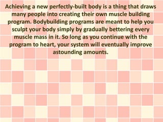 Achieving a new perfectly-built body is a thing that draws
  many people into creating their own muscle building
 program. Bodybuilding programs are meant to help you
  sculpt your body simply by gradually bettering every
   muscle mass in it. So long as you continue with the
 program to heart, your system will eventually improve
                 astounding amounts.
 