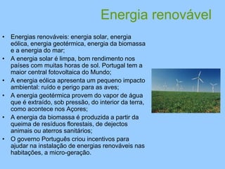 Energia renovável
• Energias renováveis: energia solar, energia
eólica, energia geotérmica, energia da biomassa
e a energia do mar;
• A energia solar é limpa, bom rendimento nos
países com muitas horas de sol. Portugal tem a
maior central fotovoltaica do Mundo;
• A energia eólica apresenta um pequeno impacto
ambiental: ruído e perigo para as aves;
• A energia geotérmica provem do vapor de água
que é extraído, sob pressão, do interior da terra,
como acontece nos Açores;
• A energia da biomassa é produzida a partir da
queima de resíduos florestais, de dejectos
animais ou aterros sanitários;
• O governo Português criou incentivos para
ajudar na instalação de energias renováveis nas
habitações, a micro-geração.
 