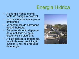 Energia Hídrica
• A energia hídrica é uma
fonte de energia renovável;
• provoca sempre um impacto
ambiental;
• A construção de barragens
destrói habitats;
• O seu rendimento depende
da quantidade de água
disponível na albufeira;
• A pluviosidade é importante,
se não houver precipitação
suficiente não há produção
de energia.
 