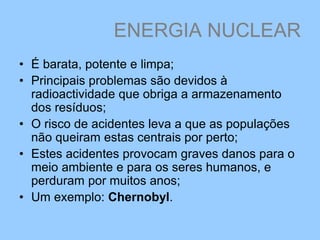 ENERGIA NUCLEAR
• É barata, potente e limpa;
• Principais problemas são devidos à
radioactividade que obriga a armazenamento
dos resíduos;
• O risco de acidentes leva a que as populações
não queiram estas centrais por perto;
• Estes acidentes provocam graves danos para o
meio ambiente e para os seres humanos, e
perduram por muitos anos;
• Um exemplo: Chernobyl.
 