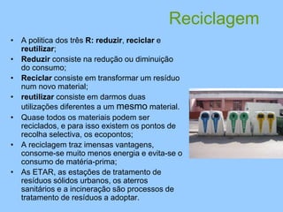Reciclagem
• A politica dos três R: reduzir, reciclar e
reutilizar;
• Reduzir consiste na redução ou diminuição
do consumo;
• Reciclar consiste em transformar um resíduo
num novo material;
• reutilizar consiste em darmos duas
utilizações diferentes a um mesmo material.
• Quase todos os materiais podem ser
reciclados, e para isso existem os pontos de
recolha selectiva, os ecopontos;
• A reciclagem traz imensas vantagens,
consome-se muito menos energia e evita-se o
consumo de matéria-prima;
• As ETAR, as estações de tratamento de
resíduos sólidos urbanos, os aterros
sanitários e a incineração são processos de
tratamento de resíduos a adoptar.
 