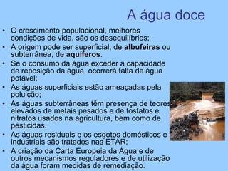 A água doce
• O crescimento populacional, melhores
condições de vida, são os desequilíbrios;
• A origem pode ser superficial, de albufeiras ou
subterrânea, de aquíferos.
• Se o consumo da água exceder a capacidade
de reposição da água, ocorrerá falta de água
potável;
• As águas superficiais estão ameaçadas pela
poluição;
• As águas subterrâneas têm presença de teores
elevados de metais pesados e de fosfatos e
nitratos usados na agricultura, bem como de
pesticidas.
• As águas residuais e os esgotos domésticos e
industriais são tratados nas ETAR;
• A criação da Carta Europeia da Água e de
outros mecanismos reguladores e de utilização
da água foram medidas de remediação.
 