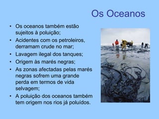 Os Oceanos
• Os oceanos também estão
sujeitos à poluição;
• Acidentes com os petroleiros,
derramam crude no mar;
• Lavagem ilegal dos tanques;
• Origem às marés negras;
• As zonas afectadas pelas marés
negras sofrem uma grande
perda em termos de vida
selvagem;
• A poluição dos oceanos também
tem origem nos rios já poluídos.
 