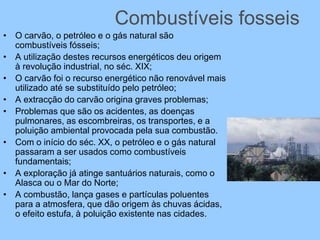 Combustíveis fosseis
• O carvão, o petróleo e o gás natural são
combustíveis fósseis;
• A utilização destes recursos energéticos deu origem
à revolução industrial, no séc. XIX;
• O carvão foi o recurso energético não renovável mais
utilizado até se substituído pelo petróleo;
• A extracção do carvão origina graves problemas;
• Problemas que são os acidentes, as doenças
pulmonares, as escombreiras, os transportes, e a
poluição ambiental provocada pela sua combustão.
• Com o início do séc. XX, o petróleo e o gás natural
passaram a ser usados como combustíveis
fundamentais;
• A exploração já atinge santuários naturais, como o
Alasca ou o Mar do Norte;
• A combustão, lança gases e partículas poluentes
para a atmosfera, que dão origem às chuvas ácidas,
o efeito estufa, à poluição existente nas cidades.
 