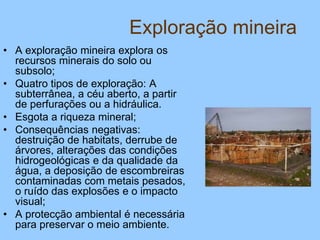 Exploração mineira
• A exploração mineira explora os
recursos minerais do solo ou
subsolo;
• Quatro tipos de exploração: A
subterrânea, a céu aberto, a partir
de perfurações ou a hidráulica.
• Esgota a riqueza mineral;
• Consequências negativas:
destruição de habitats, derrube de
árvores, alterações das condições
hidrogeológicas e da qualidade da
água, a deposição de escombreiras
contaminadas com metais pesados,
o ruído das explosões e o impacto
visual;
• A protecção ambiental é necessária
para preservar o meio ambiente.
 