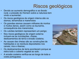 Riscos geológicos
• Devido ao aumento demográfico e ao êxodo
rural, a pressão do Homem sobre a natureza tem
vindo a aumentar;
• Os riscos geológicos de origem interna são os
sismos, terramotos e maremotos
• Os grandes sismos causam milhares de mortos
e muitos danos, assim como os tsunamis,
consequência dos maremotos;
• Os vulcões também representam um perigo;
• Nos riscos geológicos de origem externa
incluem-se as inundações, cheias,
deslizamentos de terra e erosão costeira;
• As causas das cheias são as construções de
habitações e os resíduos depositados nos
canais, rios e ribeiras;
• Os deslizamentos de terra acontecem porque se
retira todo o coberto vegetal ao solo.
• A erosão costeira verifica-se ao longo de toda a
costa portuguesa;
 