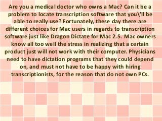 Are you a medical doctor who owns a Mac? Can it be a
 problem to locate transcription software that you'll be
    able to really use? Fortunately, these day there are
different choices for Mac users in regards to transcription
software just like Dragon Dictate for Mac 2.5. Mac owners
   know all too well the stress in realizing that a certain
product just will not work with their computer. Physicians
 need to have dictation programs that they could depend
      on, and must not have to be happy with hiring
   transcriptionists, for the reason that do not own PCs.
 
