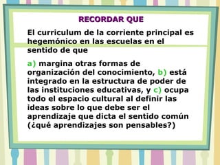 RECORDAR QUERECORDAR QUE
El curriculum de la corriente principal es
hegemónico en las escuelas en el
sentido de que
a) margina otras formas de
organización del conocimiento, b) está
integrado en la estructura de poder de
las instituciones educativas, y c) ocupa
todo el espacio cultural al definir las
ideas sobre lo que debe ser el
aprendizaje que dicta el sentido común
(¿qué aprendizajes son pensables?)
 