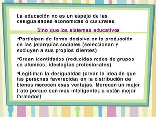 La educación no es un espejo de las
desigualdades económicas o culturales
Sino que los sistemas educativos
Participan de forma decisiva en la producción
de las jerarquías sociales (seleccionan y
excluyen a sus propios clientes)
Crean identidades (reducidas redes de grupos
de alumnos, ideologías profesionales)
Legitiman la desigualdad (crean la idea de que
las personas favorecidas en la distribución de
bienes merecen esas ventajas. Merecen un mejor
trato porque son mas inteligentes o están mejor
formados)
 