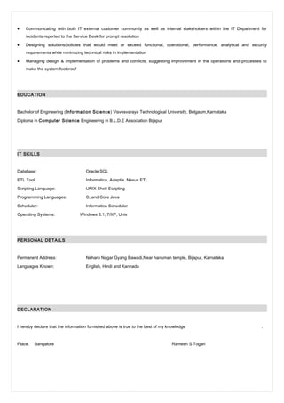 • Communicating with both IT external customer community as well as internal stakeholders within the IT Department for
incidents reported to the Service Desk for prompt resolution
• Designing solutions/policies that would meet or exceed functional, operational, performance, analytical and security
requirements while minimizing technical risks in implementation
• Managing design & implementation of problems and conflicts; suggesting improvement in the operations and processes to
make the system foolproof
EDUCATION
Bachelor of Engineering (Information Science) Visvesvaraya Technological University, Belgaum,Karnataka
Diploma in Computer Science Engineering in B.L.D.E Association Bijapur
IT SKILLS
Database: Oracle SQL
ETL Tool: Informatica, Adaptia, Nexus ETL
Scripting Language: UNIX Shell Scripting
Programming Languages: C, and Core Java
Scheduler: Informatica Scheduler
Operating Systems: Windows 8.1, 7/XP, Unix
PERSONAL DETAILS
Permanent Address: Neharu Nagar Gyang Bawadi,Near hanuman temple, Bijapur, Karnataka
Languages Known: English, Hindi and Kannada
DECLARATION
I hereby declare that the information furnished above is true to the best of my knowledge .
Place: Bangalore Ramesh S Togari
 