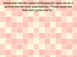 Rostenstiel said the notion of foraging for news can be a
 positive one for news organizations. “People graze but
                they don’t graze very far.”
 