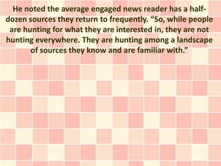 He noted the average engaged news reader has a half-
dozen sources they return to frequently. “So, while people
 are hunting for what they are interested in, they are not
hunting everywhere. They are hunting among a landscape
       of sources they know and are familiar with.”
 
