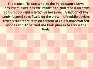 The report, “Understanding the Participatory News
Consumer,” examines the impact of digital media on news
  consumption and interaction behaviors. A section of the
study focused specifically on the growth of mobile devices
 reveals that more than 80 percent of adults now own cell
   phones and 37 percent use their phones to access the
                           Web.
 