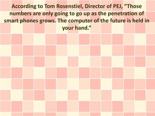 According to Tom Rosenstiel, Director of PEJ, “Those
  numbers are only going to go up as the penetration of
smart phones grows. The computer of the future is held in
                      your hand.”
 