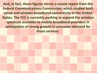 And, in fact, those figures mirror a recent report from the
Federal Communications Commission, which studied both
 wired and wireless broadband connectivity in the United
States. The FCC is currently pushing to expand the wireless
   spectrum available to mobile broadband providers in
  anticipation of strong growth in consumer demand for
                       those services.
 