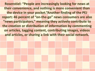 Rosenstiel: “People are increasingly looking for news at
  their convenience, and nothing is more convenient than
    the device in your pocket.”Another finding of the PEJ
report: 46 percent of “on-the-go” news consumers are also
 “news participators,” meaning they actively contribute to
the creation or distribution of information by commenting
  on articles, tagging content, contributing images, videos
   and articles, or sharing a link with their social network.
 