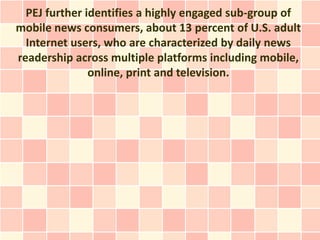 PEJ further identifies a highly engaged sub-group of
mobile news consumers, about 13 percent of U.S. adult
  Internet users, who are characterized by daily news
readership across multiple platforms including mobile,
               online, print and television.
 