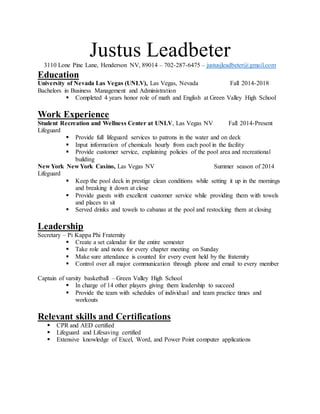 Justus Leadbeter
3110 Lone Pine Lane, Henderson NV, 89014 – 702-287-6475 – justusjleadbeter@gmail.com
Education
University of Nevada Las Vegas (UNLV), Las Vegas, Nevada Fall 2014-2018
Bachelors in Business Management and Administration
 Completed 4 years honor role of math and English at Green Valley High School
Work Experience
Student Recreation and Wellness Center at UNLV, Las Vegas NV Fall 2014-Present
Lifeguard
 Provide full lifeguard services to patrons in the water and on deck
 Input information of chemicals hourly from each pool in the facility
 Provide customer service, explaining policies of the pool area and recreational
building
New York New York Casino, Las Vegas NV Summer season of 2014
Lifeguard
 Keep the pool deck in prestige clean conditions while setting it up in the mornings
and breaking it down at close
 Provide guests with excellent customer service while providing them with towels
and places to sit
 Served drinks and towels to cabanas at the pool and restocking them at closing
Leadership
Secretary – Pi Kappa Phi Fraternity
 Create a set calendar for the entire semester
 Take role and notes for every chapter meeting on Sunday
 Make sure attendance is counted for every event held by the fraternity
 Control over all major communication through phone and email to every member
Captain of varsity basketball – Green Valley High School
 In charge of 14 other players giving them leadership to succeed
 Provide the team with schedules of individual and team practice times and
workouts
Relevant skills and Certifications
 CPR and AED certified
 Lifeguard and Lifesaving certified
 Extensive knowledge of Excel, Word, and Power Point computer applications
 