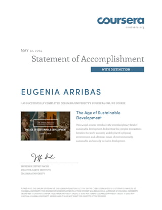 coursera.org
Statement of Accomplishment
WITH DISTINCTION
MAY 12, 2014
EUGENIA ARRIBAS
HAS SUCCESSFULLY COMPLETED COLUMBIA UNIVERSITY'S COURSERA ONLINE COURSE
The Age of Sustainable
Development
This 14week course introduces the interdisciplinary field of
sustainable development. It describes the complex interactions
between the world economy and the Earth's physical
environment, and addresses issues of environmentally
sustainable and socially inclusive development.
PROFESSOR JEFFREY SACHS
DIRECTOR, EARTH INSTITUTE
COLUMBIA UNIVERSITY
PLEASE NOTE: THE ONLINE OFFERING OF THIS CLASS DOES NOT REFLECT THE ENTIRE CURRICULUM OFFERED TO STUDENTS ENROLLED AT
COLUMBIA UNIVERSITY. THIS STATEMENT DOES NOT AFFIRM THAT THIS STUDENT WAS ENROLLED AS A STUDENT AT COLUMBIA UNIVERSITY
IN ANY WAY. IT DOES NOT CONFER A COLUMBIA UNIVERSITY GRADE; IT DOES NOT CONFER COLUMBIA UNIVERSITY CREDIT; IT DOES NOT
CONFER A COLUMBIA UNIVERSITY DEGREE; AND IT DOES NOT VERIFY THE IDENTITY OF THE STUDENT.
 