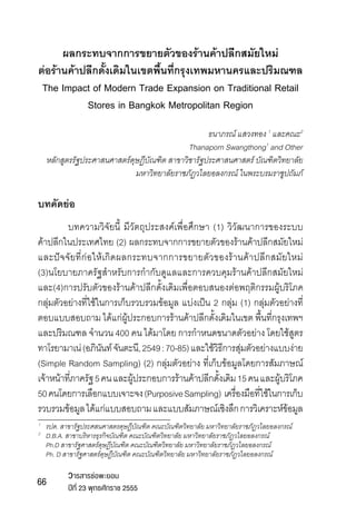 ผลกระทบจากการขยายตัวของร้านค้าปลีกสมัยใหม่
ต่อร้านค้าปลีกดั้งเดิมในเขตพื้นที่กรุงเทพมหานครและปริมณฑล
The Impact of Modern Trade Expansion on Traditional Retail
Stores in Bangkok Metropolitan Region
ธนาภรณ์ แสวงทอง 1 และคณะ2
Thanaporn Swangthong1 and Other
หลักสูตรรัฐประศาสนศาสตร์ดุษฏีบัณฑิต สาขาวิชารัฐประศาสนศาสตร์ บัณฑิตวิทยาลัย
มหาวิทยาลัยราชภัฏวไลยอลงกรณ์ ในพระบรมราชูปถัมภ์

บทคัดย่อ
	
บทความวิจัยนี้ มีวัตถุประสงค์เพื่อศึกษา (1) วิวัฒนาการของระบบ	
ค้าปลีกในประเทศไทย (2) ผลกระทบจากการขยายตัวของร้านค้าปลีกสมัยใหม่	
และปัจจัยที่ก่อให้เกิดผลกระทบจากการขยายตัวของร้านค้าปลีกสมัยใหม่ 	
(3)นโยบายภาครัฐสำ�หรับการกำ�กับดูแลและการควบคุมร้านค้าปลีกสมัยใหม่
และ(4)การปรับตัวของร้านค้าปลีกดั้งเดิมเพื่อตอบสนองต่อพฤติกรรมผู้บริโภค  
กลุ่มตัวอย่างที่ใช้ในการเก็บรวบรวมข้อมูล แบ่งเป็น 2 กลุ่ม (1) กลุ่มตัวอย่างที่
ตอบแบบสอบถาม ได้แก่ผู้ประกอบการร้านค้าปลีกดั้งเดิมในเขต พื้นที่กรุงเทพฯ
และปริมณฑล จำ�นวน 400 คน ได้มาโดย การกำ�หนดขนาดตัวอย่าง โดยใช้สูตร
ทาโรยามาเน่ (อภินนท์ จันตะนี, 2549 : 70-85) และใช้วธการสุมตัวอย่างแบบง่าย	
ั
ิี ่
(Simple Random Sampling) (2) กลุ่มตัวอย่าง ที่เก็บข้อมูลโดยการสัมภาษณ์
เจ้าหน้าทีภาครัฐ 5 คน และผูประกอบการร้านค้าปลีกดังเดิม 15 คน และผูบริโภค
่
้
้
้
50 คนโดยการเลือกแบบเจาะจง (Purposive Sampling)  เครืองมือทีใช้ในการเก็บ
่
่
รวบรวมข้อมูล ได้แก่แบบสอบถาม และแบบสัมภาษณ์เชิงลึก การวิเคราะห์ขอมูล
้
รปด. สาขารัฐประศสนศาสตรดุษฎีบัณฑิต คณะบัณฑิตวิทยาลัย มหาวิทยาลัยราชภัฏวไลยอลงกรณ์
	 D.B.A. สาขาบริหารธุรกิจบัณฑิต คณะบัณฑิตวิทยาลัย มหาวิทยาลัยราชภัฏวไลยอลงกรณ์
	
Ph.D สาขารัฐศาสตร์ดุษฎีบัณฑิต คณะบัณฑิตวิทยาลัย มหาวิทยาลัยราชภัฏวไลยอลงกรณ์
	 Ph. D สาขารัฐศาสตร์ดุษฎีบัณฑิต คณะบัณฑิตวิทยาลัย มหาวิทยาลัยราชภัฏวไลยอลงกรณ์
1	
2

66

วารสารช่อพะยอม

ปีที่ 23 พุทธศักราช 2555

 