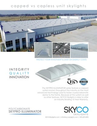 PROTECT YOUR INVESTMENT & SAVE ON ENERGY COSTS
The SKYPRO ILLUMINATOR series feature a capped
system known throughout the industry as the most
advanced technology used to fasten a polycarbonate
dome to the frame. Because of this system as well
as other features, SKYCO Skylights is able to offer
an industry leading 10 Year Warranty.
SKYCOSkylights.com | info@skycoskylights.com | 949-629-4090
POLYCARBONATE
SKYPRO ILLUMINATOR
c a p p e d v s c a p l e s s u n i t s k y l i g h t s
I N T E G R I T Y
Q U A L I T Y
INNOVATION
 