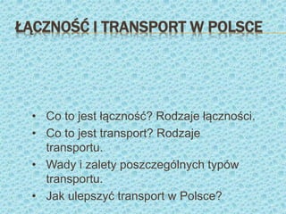 ŁĄCZNOŚĆ I TRANSPORT W POLSCE
• Co to jest łączność? Rodzaje łączności.
• Co to jest transport? Rodzaje
transportu.
• Wady i zalety poszczególnych typów
transportu.
• Jak ulepszyć transport w Polsce?
 