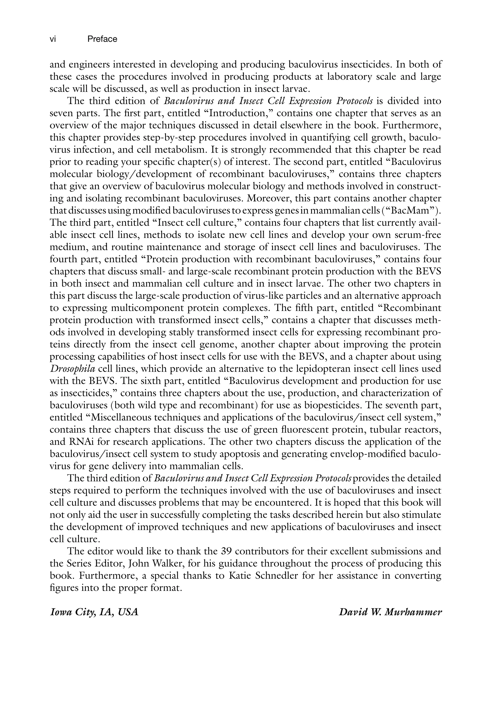 vi
and engineers interested in developing and producing baculovirus insecticides. In both of
these cases the procedures involved in producing products at laboratory scale and large
scale will be discussed, as well as production in insect larvae.
The third edition of Baculovirus and Insect Cell Expression Protocols is divided into
seven parts. The first part, entitled “Introduction,” contains one chapter that serves as an
overview of the major techniques discussed in detail elsewhere in the book. Furthermore,
this chapter provides step-by-step procedures involved in quantifying cell growth, baculo-
virus infection, and cell metabolism. It is strongly recommended that this chapter be read
prior to reading your specific chapter(s) of interest. The second part, entitled “Baculovirus
molecular biology/development of recombinant baculoviruses,” contains three chapters
that give an overview of baculovirus molecular biology and methods involved in construct-
ing and isolating recombinant baculoviruses. Moreover, this part contains another chapter
thatdiscussesusingmodifiedbaculovirusestoexpressgenesinmammaliancells(“BacMam”).
The third part, entitled “Insect cell culture,” contains four chapters that list currently avail-
able insect cell lines, methods to isolate new cell lines and develop your own serum-free
medium, and routine maintenance and storage of insect cell lines and baculoviruses. The
fourth part, entitled “Protein production with recombinant baculoviruses,” contains four
chapters that discuss small- and large-scale recombinant protein production with the BEVS
in both insect and mammalian cell culture and in insect larvae. The other two chapters in
this part discuss the large-scale production of virus-like particles and an alternative approach
to expressing multicomponent protein complexes. The fifth part, entitled “Recombinant
protein production with transformed insect cells,” contains a chapter that discusses meth-
ods involved in developing stably transformed insect cells for expressing recombinant pro-
teins directly from the insect cell genome, another chapter about improving the protein
processing capabilities of host insect cells for use with the BEVS, and a chapter about using
Drosophila cell lines, which provide an alternative to the lepidopteran insect cell lines used
with the BEVS. The sixth part, entitled “Baculovirus development and production for use
as insecticides,” contains three chapters about the use, production, and characterization of
baculoviruses (both wild type and recombinant) for use as biopesticides. The seventh part,
entitled “Miscellaneous techniques and applications of the baculovirus/insect cell system,”
contains three chapters that discuss the use of green fluorescent protein, tubular reactors,
and RNAi for research applications. The other two chapters discuss the application of the
baculovirus/insect cell system to study apoptosis and generating envelop-modified baculo-
virus for gene delivery into mammalian cells.
The third edition of Baculovirus and Insect Cell Expression Protocols provides the detailed
steps required to perform the techniques involved with the use of baculoviruses and insect
cell culture and discusses problems that may be encountered. It is hoped that this book will
not only aid the user in successfully completing the tasks described herein but also stimulate
the development of improved techniques and new applications of baculoviruses and insect
cell culture.
The editor would like to thank the 39 contributors for their excellent submissions and
the Series Editor, John Walker, for his guidance throughout the process of producing this
book. Furthermore, a special thanks to Katie Schnedler for her assistance in converting
figures into the proper format.
Iowa City, IA, USA David W. Murhammer
Preface
 