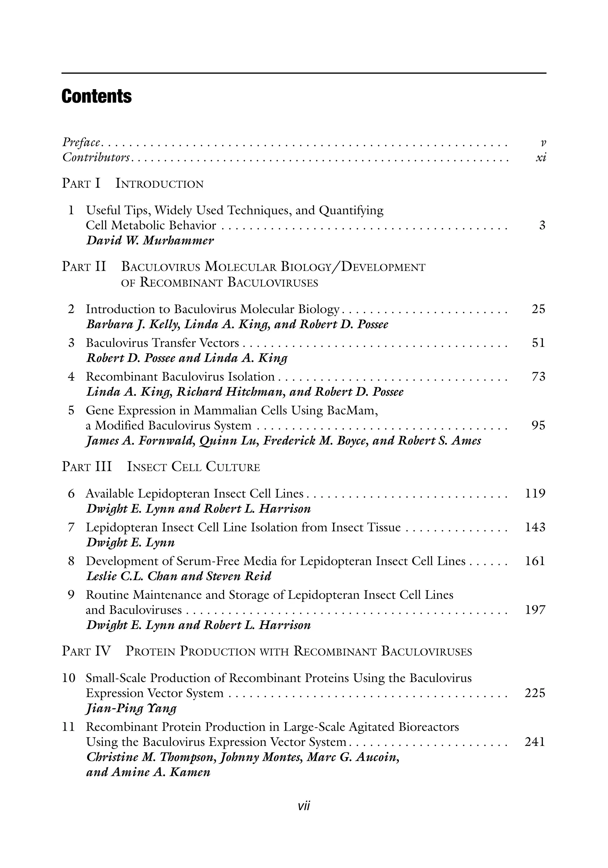 vii
Contents
Preface. . . . . . . . . . . . . . . . . . . . . . . . . . . . . . . . . . . . . . . . . . . . . . . . . . . . . . . . . . v
Contributors. . . . . . . . . . . . . . . . . . . . . . . . . . . . . . . . . . . . . . . . . . . . . . . . . . . . . . . . . . xi
PART I INTRODUCTION
1 Useful Tips, Widely Used Techniques, and Quantifying
Cell Metabolic Behavior . . . . . . . . . . . . . . . . . . . . . . . . . . . . . . . . . . . . . . . . . 3
David W. Murhammer
PART II BACULOVIRUS MOLECULAR BIOLOGY/DEVELOPMENT
OF RECOMBINANT BACULOVIRUSES
2 Introduction to Baculovirus Molecular Biology. . . . . . . . . . . . . . . . . . . . . . . . 25
Barbara J. Kelly, Linda A. King, and Robert D. Possee
3 Baculovirus Transfer Vectors . . . . . . . . . . . . . . . . . . . . . . . . . . . . . . . . . . . . . . 51
Robert D. Possee and Linda A. King
4 Recombinant Baculovirus Isolation . . . . . . . . . . . . . . . . . . . . . . . . . . . . . . . . . 73
Linda A. King, Richard Hitchman, and Robert D. Possee
5 Gene Expression in Mammalian Cells Using BacMam,
a Modified Baculovirus System . . . . . . . . . . . . . . . . . . . . . . . . . . . . . . . . . . . . 95
James A. Fornwald, Quinn Lu, Frederick M. Boyce, and Robert S. Ames
PART III INSECT CELL CULTURE
6 Available Lepidopteran Insect Cell Lines . . . . . . . . . . . . . . . . . . . . . . . . . . . . . 119
Dwight E. Lynn and Robert L. Harrison
7 Lepidopteran Insect Cell Line Isolation from Insect Tissue . . . . . . . . . . . . . . . 143
Dwight E. Lynn
8 Development of Serum-Free Media for Lepidopteran Insect Cell Lines . . . . . . 161
Leslie C.L. Chan and Steven Reid
9 Routine Maintenance and Storage of Lepidopteran Insect Cell Lines
and Baculoviruses . . . . . . . . . . . . . . . . . . . . . . . . . . . . . . . . . . . . . . . . . . . . . . 197
Dwight E. Lynn and Robert L. Harrison
PART IV PROTEIN PRODUCTION WITH RECOMBINANT BACULOVIRUSES
10 Small-Scale Production of Recombinant Proteins Using the Baculovirus
Expression Vector System . . . . . . . . . . . . . . . . . . . . . . . . . . . . . . . . . . . . . . . . 225
Jian-Ping Yang
11 Recombinant Protein Production in Large-Scale Agitated Bioreactors
Using the Baculovirus Expression Vector System. . . . . . . . . . . . . . . . . . . . . . . 241
Christine M. Thompson, Johnny Montes, Marc G. Aucoin,
and Amine A. Kamen
 