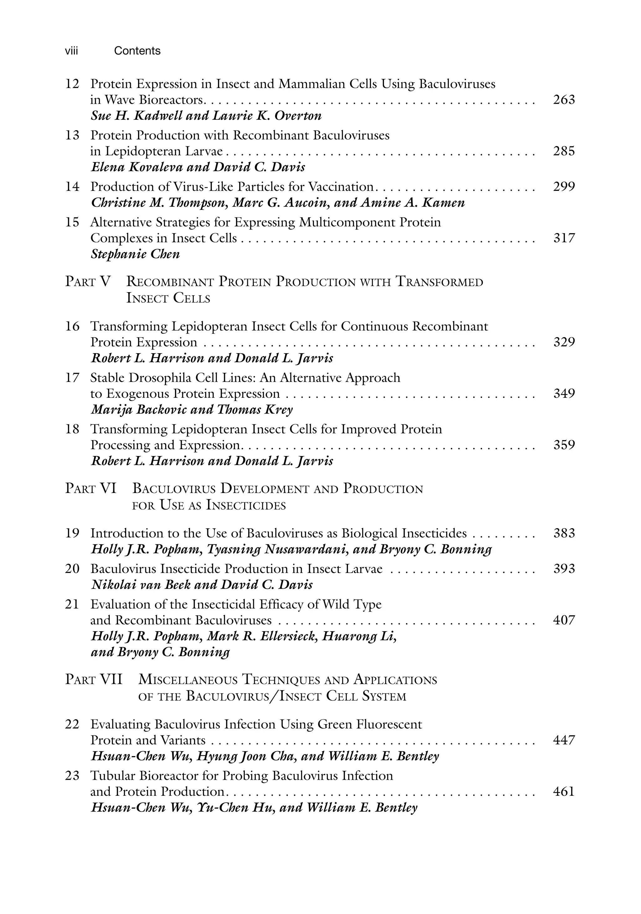 viii
12 Protein Expression in Insect and Mammalian Cells Using Baculoviruses
in Wave Bioreactors. . . . . . . . . . . . . . . . . . . . . . . . . . . . . . . . . . . . . . . . . . . . . 263
Sue H. Kadwell and Laurie K. Overton
13 Protein Production with Recombinant Baculoviruses
in Lepidopteran Larvae . . . . . . . . . . . . . . . . . . . . . . . . . . . . . . . . . . . . . . . . . . 285
Elena Kovaleva and David C. Davis
14 Production of Virus-Like Particles for Vaccination. . . . . . . . . . . . . . . . . . . . . . 299
Christine M. Thompson, Marc G. Aucoin, and Amine A. Kamen
15 Alternative Strategies for Expressing Multicomponent Protein
Complexes in Insect Cells . . . . . . . . . . . . . . . . . . . . . . . . . . . . . . . . . . . . . . . . 317
Stephanie Chen
PART V RECOMBINANT PROTEIN PRODUCTION WITH TRANSFORMED
INSECT CELLS
16 Transforming Lepidopteran Insect Cells for Continuous Recombinant
Protein Expression . . . . . . . . . . . . . . . . . . . . . . . . . . . . . . . . . . . . . . . . . . . . . 329
Robert L. Harrison and Donald L. Jarvis
17 Stable Drosophila Cell Lines: An Alternative Approach
to Exogenous Protein Expression . . . . . . . . . . . . . . . . . . . . . . . . . . . . . . . . . . 349
Marija Backovic and Thomas Krey
18 Transforming Lepidopteran Insect Cells for Improved Protein
Processing and Expression. . . . . . . . . . . . . . . . . . . . . . . . . . . . . . . . . . . . . . . . 359
Robert L. Harrison and Donald L. Jarvis
PART VI BACULOVIRUS DEVELOPMENT AND PRODUCTION
FOR USE AS INSECTICIDES
19 Introduction to the Use of Baculoviruses as Biological Insecticides . . . . . . . . . 383
Holly J.R. Popham, Tyasning Nusawardani, and Bryony C. Bonning
20 Baculovirus Insecticide Production in Insect Larvae . . . . . . . . . . . . . . . . . . . . 393
Nikolai van Beek and David C. Davis
21 Evaluation of the Insecticidal Efficacy of Wild Type
and Recombinant Baculoviruses . . . . . . . . . . . . . . . . . . . . . . . . . . . . . . . . . . . 407
Holly J.R. Popham, Mark R. Ellersieck, Huarong Li,
and Bryony C. Bonning
PART VII MISCELLANEOUS TECHNIQUES AND APPLICATIONS
OF THE BACULOVIRUS/INSECT CELL SYSTEM
22 Evaluating Baculovirus Infection Using Green Fluorescent
Protein and Variants . . . . . . . . . . . . . . . . . . . . . . . . . . . . . . . . . . . . . . . . . . . . 447
Hsuan-Chen Wu, Hyung Joon Cha, and William E. Bentley
23 Tubular Bioreactor for Probing Baculovirus Infection
and Protein Production. . . . . . . . . . . . . . . . . . . . . . . . . . . . . . . . . . . . . . . . . . 461
Hsuan-Chen Wu, Yu-Chen Hu, and William E. Bentley
Contents
 