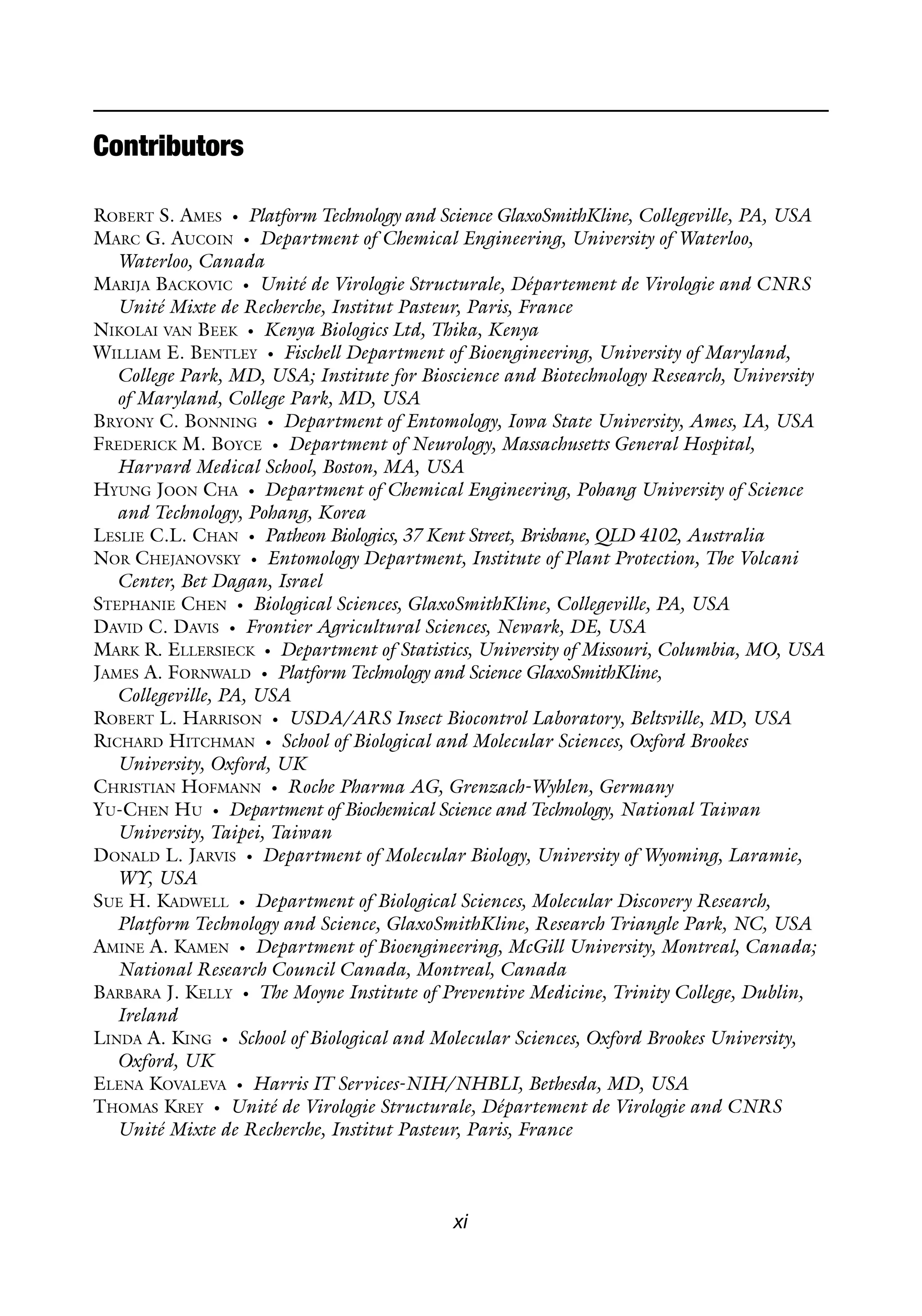 xi
Contributors
ROBERT S. AMES • Platform Technology and Science GlaxoSmithKline, Collegeville, PA, USA
MARC G. AUCOIN • Department of Chemical Engineering, University of Waterloo,
Waterloo, Canada
MARIJA BACKOVIC • Unité de Virologie Structurale, Département de Virologie and CNRS
Unité Mixte de Recherche, Institut Pasteur, Paris, France
NIKOLAI VAN BEEK • Kenya Biologics Ltd, Thika, Kenya
WILLIAM E. BENTLEY • Fischell Department of Bioengineering, University of Maryland,
College Park, MD, USA; Institute for Bioscience and Biotechnology Research, University
of Maryland, College Park, MD, USA
BRYONY C. BONNING • Department of Entomology, Iowa State University, Ames, IA, USA
FREDERICK M. BOYCE • Department of Neurology, Massachusetts General Hospital,
Harvard Medical School, Boston, MA, USA
HYUNG JOON CHA • Department of Chemical Engineering, Pohang University of Science
and Technology, Pohang, Korea
LESLIE C.L. CHAN • Patheon Biologics, 37 Kent Street, Brisbane, QLD 4102, Australia
NOR CHEJANOVSKY • Entomology Department, Institute of Plant Protection, The Volcani
Center, Bet Dagan, Israel
STEPHANIE CHEN • Biological Sciences, GlaxoSmithKline, Collegeville, PA, USA
DAVID C. DAVIS • Frontier Agricultural Sciences, Newark, DE, USA
MARK R. ELLERSIECK • Department of Statistics, University of Missouri, Columbia, MO, USA
JAMES A. FORNWALD • Platform Technology and Science GlaxoSmithKline,
Collegeville, PA, USA
ROBERT L. HARRISON • USDA/ARS Insect Biocontrol Laboratory, Beltsville, MD, USA
RICHARD HITCHMAN • School of Biological and Molecular Sciences, Oxford Brookes
University, Oxford, UK
CHRISTIAN HOFMANN • Roche Pharma AG, Grenzach-Wyhlen, Germany
YU-CHEN HU • Department of Biochemical Science and Technology, National Taiwan
University, Taipei, Taiwan
DONALD L. JARVIS • Department of Molecular Biology, University of Wyoming, Laramie,
WY, USA
SUE H. KADWELL • Department of Biological Sciences, Molecular Discovery Research,
Platform Technology and Science, GlaxoSmithKline, Research Triangle Park, NC, USA
AMINE A. KAMEN • Department of Bioengineering, McGill University, Montreal, Canada;
National Research Council Canada, Montreal, Canada
BARBARA J. KELLY • The Moyne Institute of Preventive Medicine, Trinity College, Dublin,
Ireland
LINDA A. KING • School of Biological and Molecular Sciences, Oxford Brookes University,
Oxford, UK
ELENA KOVALEVA • Harris IT Services-NIH/NHBLI, Bethesda, MD, USA
THOMAS KREY • Unité de Virologie Structurale, Département de Virologie and CNRS
Unité Mixte de Recherche, Institut Pasteur, Paris, France
 