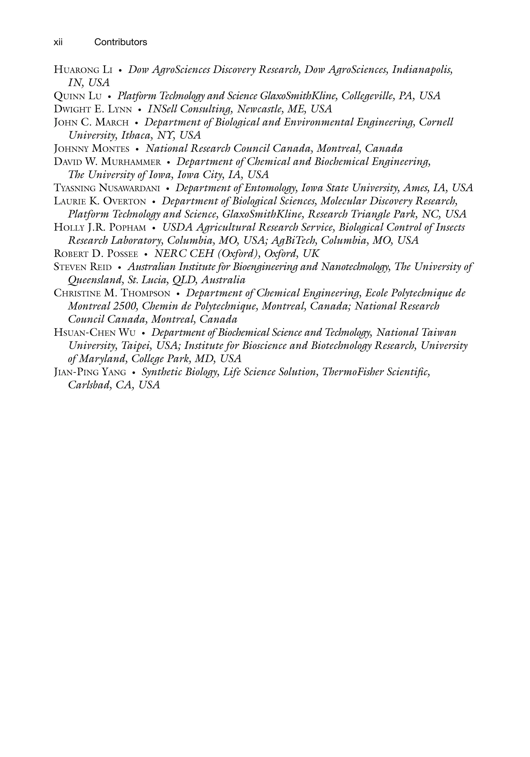 xii
HUARONG LI • Dow AgroSciences Discovery Research, Dow AgroSciences, Indianapolis,
IN, USA
QUINN LU • Platform Technology and Science GlaxoSmithKline, Collegeville, PA, USA
DWIGHT E. LYNN • INSell Consulting, Newcastle, ME, USA
JOHN C. MARCH • Department of Biological and Environmental Engineering, Cornell
University, Ithaca, NY, USA
JOHNNY MONTES • National Research Council Canada, Montreal, Canada
DAVID W. MURHAMMER • Department of Chemical and Biochemical Engineering,
The University of Iowa, Iowa City, IA, USA
TYASNING NUSAWARDANI • Department of Entomology, Iowa State University, Ames, IA, USA
LAURIE K. OVERTON • Department of Biological Sciences, Molecular Discovery Research,
Platform Technology and Science, GlaxoSmithKline, Research Triangle Park, NC, USA
HOLLY J.R. POPHAM • USDA Agricultural Research Service, Biological Control of Insects
Research Laboratory, Columbia, MO, USA; AgBiTech, Columbia, MO, USA
ROBERT D. POSSEE • NERC CEH (Oxford), Oxford, UK
STEVEN REID • Australian Institute for Bioengineering and Nanotechnology, The University of
Queensland, St. Lucia, QLD, Australia
CHRISTINE M. THOMPSON • Department of Chemical Engineering, Ecole Polytechnique de
Montreal 2500, Chemin de Polytechnique, Montreal, Canada; National Research
Council Canada, Montreal, Canada
HSUAN-CHEN WU • Department of Biochemical Science and Technology, National Taiwan
University, Taipei, USA; Institute for Bioscience and Biotechnology Research, University
of Maryland, College Park, MD, USA
JIAN-PING YANG • Synthetic Biology, Life Science Solution, ThermoFisher Scientific,
Carlsbad, CA, USA
Contributors
 