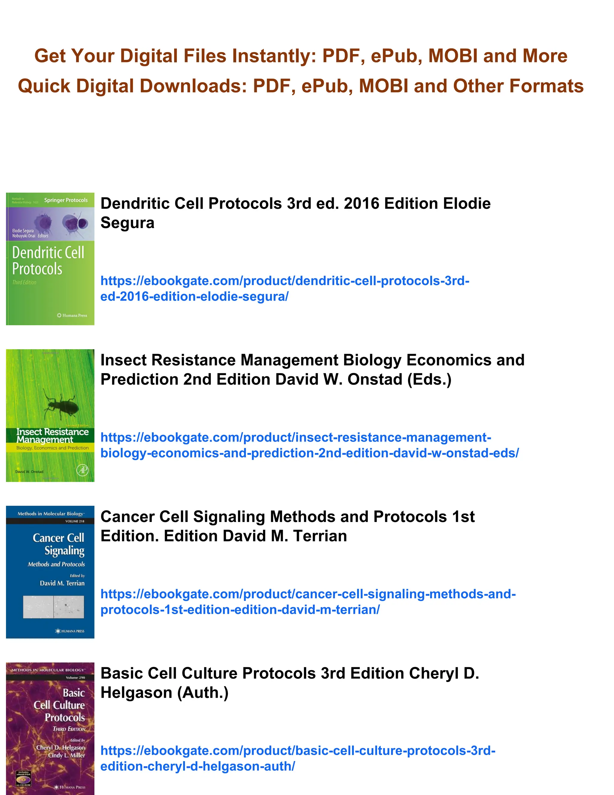 Get Your Digital Files Instantly: PDF, ePub, MOBI and More
Quick Digital Downloads: PDF, ePub, MOBI and Other Formats
Dendritic Cell Protocols 3rd ed. 2016 Edition Elodie
Segura
https://ebookgate.com/product/dendritic-cell-protocols-3rd-
ed-2016-edition-elodie-segura/
Insect Resistance Management Biology Economics and
Prediction 2nd Edition David W. Onstad (Eds.)
https://ebookgate.com/product/insect-resistance-management-
biology-economics-and-prediction-2nd-edition-david-w-onstad-eds/
Cancer Cell Signaling Methods and Protocols 1st
Edition. Edition David M. Terrian
https://ebookgate.com/product/cancer-cell-signaling-methods-and-
protocols-1st-edition-edition-david-m-terrian/
Basic Cell Culture Protocols 3rd Edition Cheryl D.
Helgason (Auth.)
https://ebookgate.com/product/basic-cell-culture-protocols-3rd-
edition-cheryl-d-helgason-auth/
 